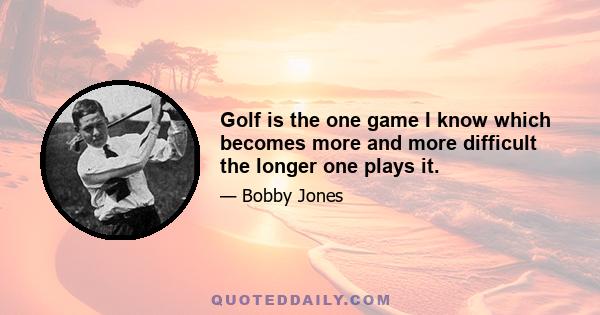 Golf is the one game I know which becomes more and more difficult the longer one plays it.