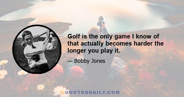 Golf is the only game I know of that actually becomes harder the longer you play it.