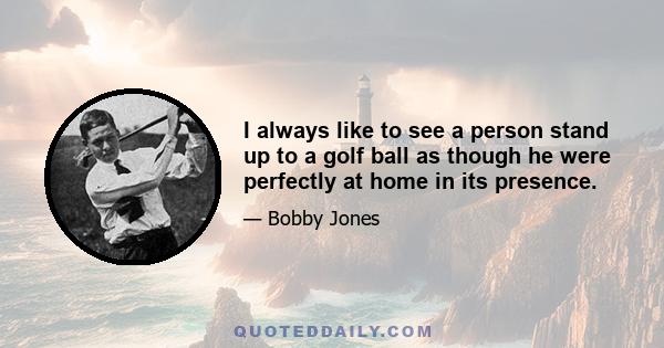 I always like to see a person stand up to a golf ball as though he were perfectly at home in its presence.