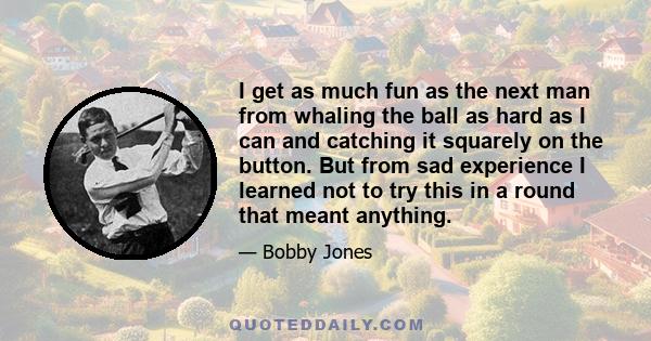 I get as much fun as the next man from whaling the ball as hard as I can and catching it squarely on the button. But from sad experience I learned not to try this in a round that meant anything.