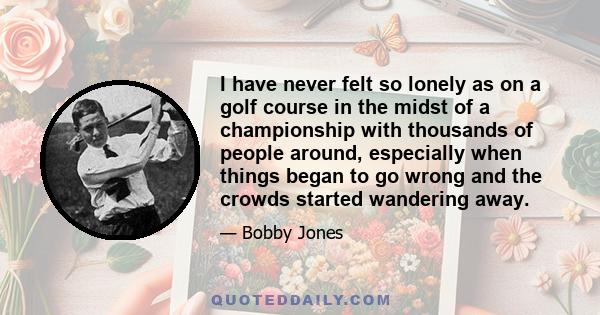 I have never felt so lonely as on a golf course in the midst of a championship with thousands of people around, especially when things began to go wrong and the crowds started wandering away.