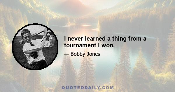 I never learned a thing from a tournament I won.