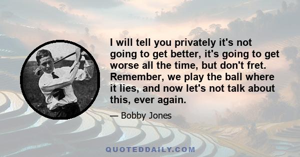 I will tell you privately it's not going to get better, it's going to get worse all the time, but don't fret. Remember, we play the ball where it lies, and now let's not talk about this, ever again.