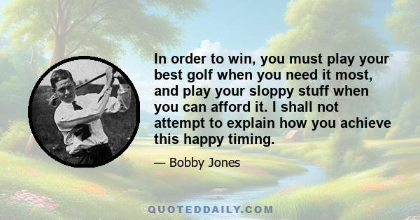 In order to win, you must play your best golf when you need it most, and play your sloppy stuff when you can afford it. I shall not attempt to explain how you achieve this happy timing.