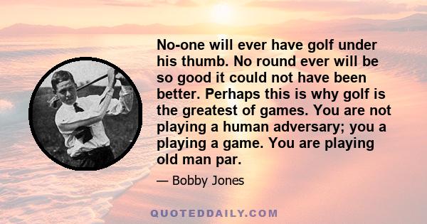 No-one will ever have golf under his thumb. No round ever will be so good it could not have been better. Perhaps this is why golf is the greatest of games. You are not playing a human adversary; you a playing a game.