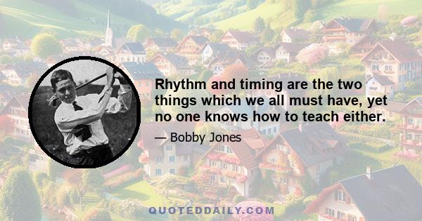 Rhythm and timing are the two things which we all must have, yet no one knows how to teach either.