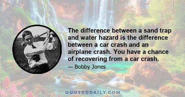 The difference between a sand trap and water hazard is the difference between a car crash and an airplane crash. You have a chance of recovering from a car crash.