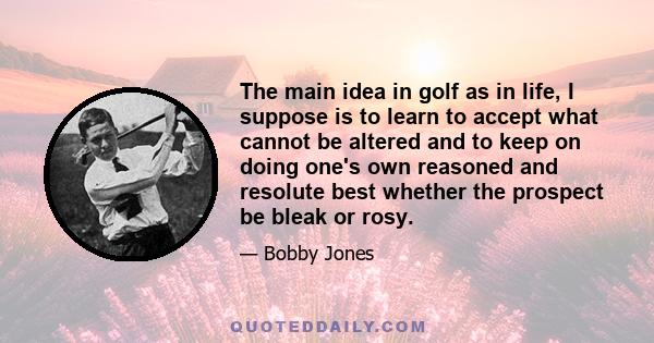 The main idea in golf as in life, I suppose is to learn to accept what cannot be altered and to keep on doing one's own reasoned and resolute best whether the prospect be bleak or rosy.