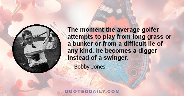 The moment the average golfer attempts to play from long grass or a bunker or from a difficult lie of any kind, he becomes a digger instead of a swinger.