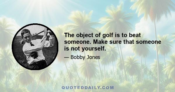 The object of golf is to beat someone. Make sure that someone is not yourself.