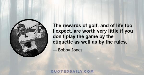 The rewards of golf, and of life too I expect, are worth very little if you don't play the game by the etiquette as well as by the rules.