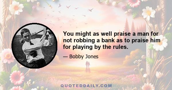 You might as well praise a man for not robbing a bank as to praise him for playing by the rules.