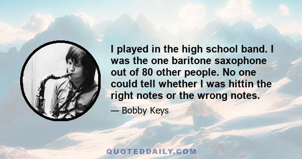 I played in the high school band. I was the one baritone saxophone out of 80 other people. No one could tell whether I was hittin the right notes or the wrong notes.