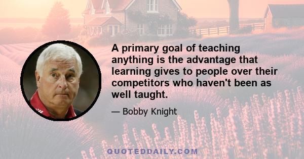 A primary goal of teaching anything is the advantage that learning gives to people over their competitors who haven't been as well taught.