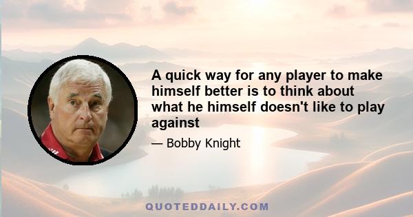 A quick way for any player to make himself better is to think about what he himself doesn't like to play against