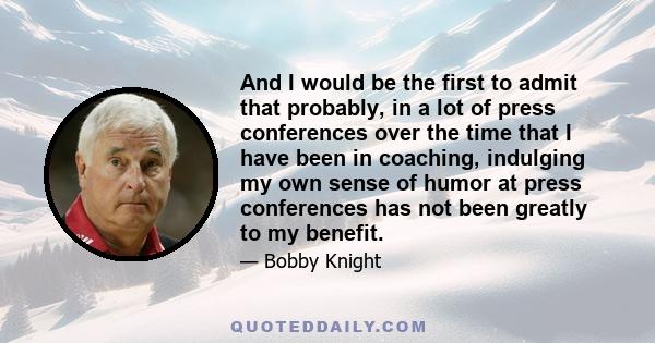 And I would be the first to admit that probably, in a lot of press conferences over the time that I have been in coaching, indulging my own sense of humor at press conferences has not been greatly to my benefit.