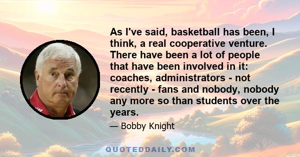 As I've said, basketball has been, I think, a real cooperative venture. There have been a lot of people that have been involved in it: coaches, administrators - not recently - fans and nobody, nobody any more so than