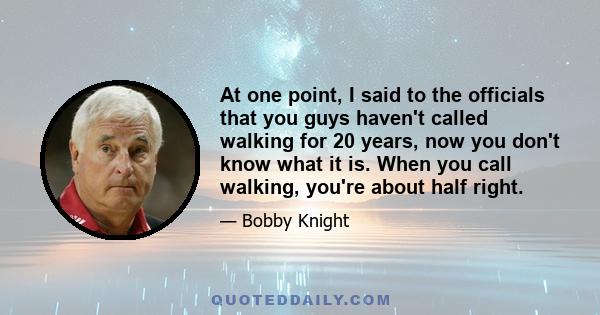 At one point, I said to the officials that you guys haven't called walking for 20 years, now you don't know what it is. When you call walking, you're about half right.