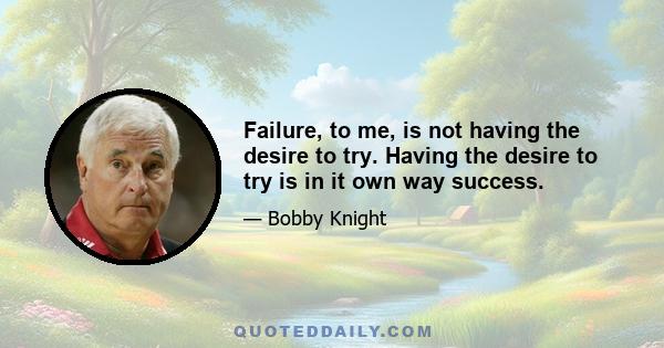 Failure, to me, is not having the desire to try. Having the desire to try is in it own way success.