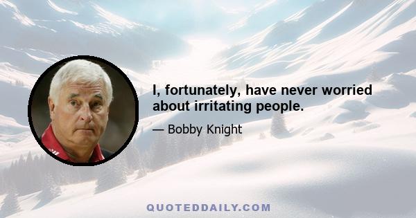 I, fortunately, have never worried about irritating people.