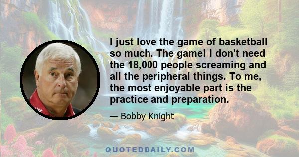 I just love the game of basketball so much. The game! I don't need the 18,000 people screaming and all the peripheral things. To me, the most enjoyable part is the practice and preparation.