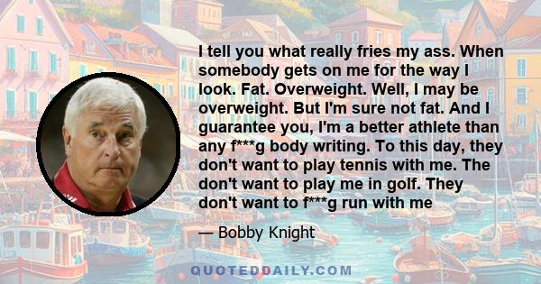 I tell you what really fries my ass. When somebody gets on me for the way I look. Fat. Overweight. Well, I may be overweight. But I'm sure not fat. And I guarantee you, I'm a better athlete than any f***g body writing.