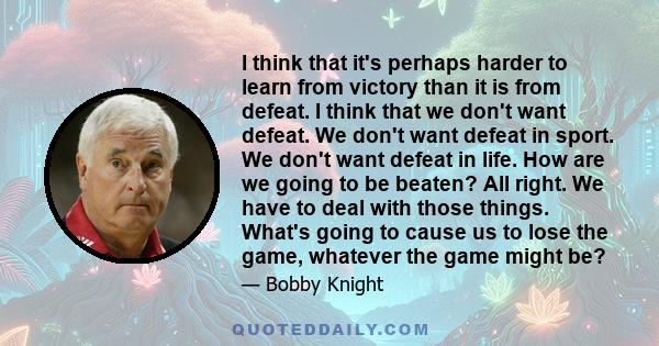 I think that it's perhaps harder to learn from victory than it is from defeat. I think that we don't want defeat. We don't want defeat in sport. We don't want defeat in life. How are we going to be beaten? All right. We 