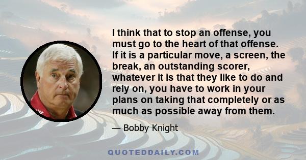 I think that to stop an offense, you must go to the heart of that offense. If it is a particular move, a screen, the break, an outstanding scorer, whatever it is that they like to do and rely on, you have to work in