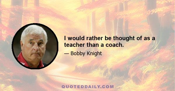 I would rather be thought of as a teacher than a coach.