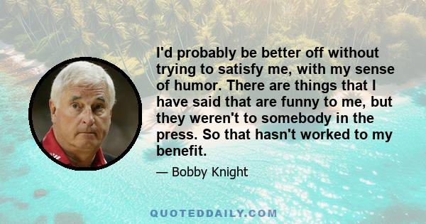 I'd probably be better off without trying to satisfy me, with my sense of humor. There are things that I have said that are funny to me, but they weren't to somebody in the press. So that hasn't worked to my benefit.