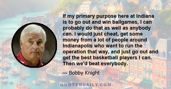 If my primary purpose here at Indiana is to go out and win ballgames, I can probably do that as well as anybody can. I would just cheat, get some money from a lot of people around Indianapolis who want to run the