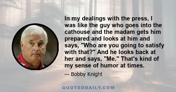 In my dealings with the press, I was like the guy who goes into the cathouse and the madam gets him prepared and looks at him and says, Who are you going to satisfy with that? And he looks back at her and says, Me.