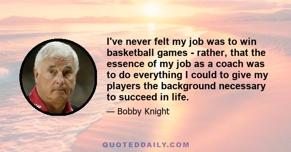 I've never felt my job was to win basketball games - rather, that the essence of my job as a coach was to do everything I could to give my players the background necessary to succeed in life.