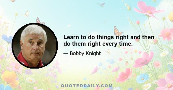 Learn to do things right and then do them right every time.