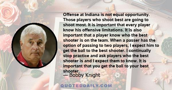 Offense at Indiana is not equal opportunity. Those players who shoot best are going to shoot most. It is important that every player know his offensive limitations. It is also important that a player know who the best