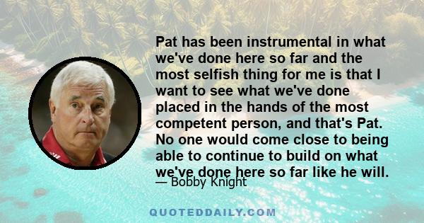 Pat has been instrumental in what we've done here so far and the most selfish thing for me is that I want to see what we've done placed in the hands of the most competent person, and that's Pat. No one would come close