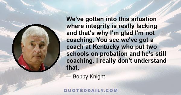 We've gotten into this situation where integrity is really lacking and that's why I'm glad I'm not coaching. You see we've got a coach at Kentucky who put two schools on probation and he's still coaching. I really don't 