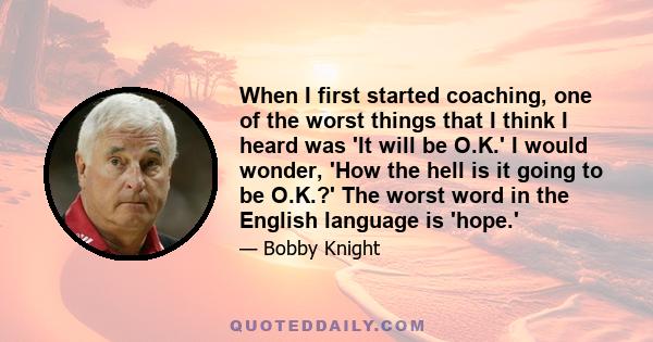 When I first started coaching, one of the worst things that I think I heard was 'It will be O.K.' I would wonder, 'How the hell is it going to be O.K.?' The worst word in the English language is 'hope.'