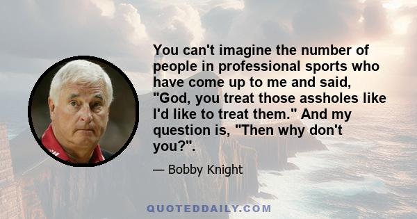 You can't imagine the number of people in professional sports who have come up to me and said, God, you treat those assholes like I'd like to treat them. And my question is, Then why don't you?.