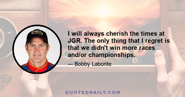 I will always cherish the times at JGR. The only thing that I regret is that we didn't win more races and/or championships.