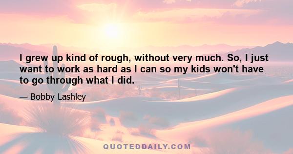 I grew up kind of rough, without very much. So, I just want to work as hard as I can so my kids won't have to go through what I did.