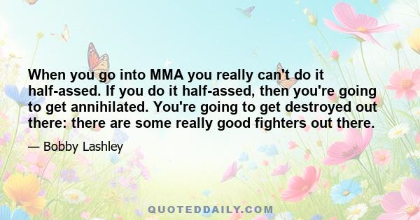 When you go into MMA you really can't do it half-assed. If you do it half-assed, then you're going to get annihilated. You're going to get destroyed out there: there are some really good fighters out there.