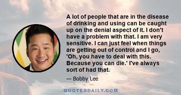 A lot of people that are in the disease of drinking and using can be caught up on the denial aspect of it. I don't have a problem with that. I am very sensitive. I can just feel when things are getting out of control