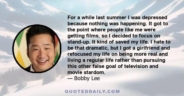 For a while last summer I was depressed because nothing was happening. It got to the point where people like me were getting films, so I decided to focus on stand-up. It kind of saved my life. I hate to be that