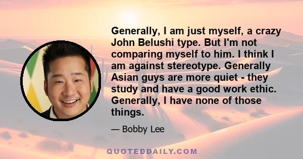 Generally, I am just myself, a crazy John Belushi type. But I'm not comparing myself to him. I think I am against stereotype. Generally Asian guys are more quiet - they study and have a good work ethic. Generally, I