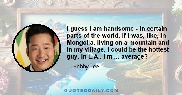 I guess I am handsome - in certain parts of the world. If I was, like, in Mongolia, living on a mountain and in my village, I could be the hottest guy. In L.A., I'm ... average?