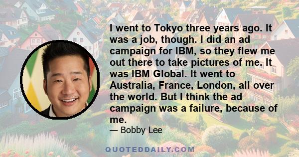 I went to Tokyo three years ago. It was a job, though. I did an ad campaign for IBM, so they flew me out there to take pictures of me. It was IBM Global. It went to Australia, France, London, all over the world. But I