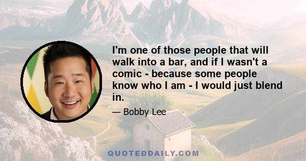 I'm one of those people that will walk into a bar, and if I wasn't a comic - because some people know who I am - I would just blend in.