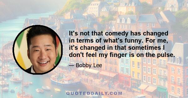 It's not that comedy has changed in terms of what's funny. For me, it's changed in that sometimes I don't feel my finger is on the pulse.