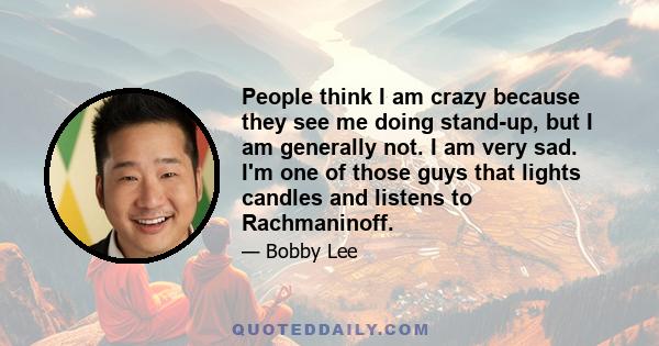 People think I am crazy because they see me doing stand-up, but I am generally not. I am very sad. I'm one of those guys that lights candles and listens to Rachmaninoff.